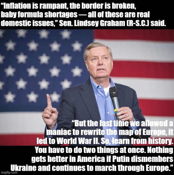 Lindsey Graham (R-S.C.), of all people, deftly explains why domestic challenges are a deflection from the Ukraine crisis. | “Inflation is rampant, the border is broken, baby formula shortages — all of these are real domestic issues,” Sen. Lindsey Graham (R-S.C.) said. “But the last time we allowed a maniac to rewrite the map of Europe, it led to World War II. So, learn from history. You have to do two things at once. Nothing gets better in America if Putin dismembers Ukraine and continues to march through Europe.” | image tagged in lindsey graham pointing up,lindsey graham,gop,ukraine,ukrainian lives matter,russia | made w/ Imgflip meme maker