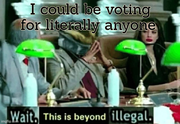 Wait, this is beyond illegal | I could be voting for literally anyone | image tagged in wait this is beyond illegal | made w/ Imgflip meme maker