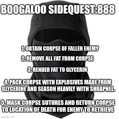 BOOGALOO SIDEQUEST:888; 1. OBTAIN CORPSE OF FALLEN ENEMY; 2. REMOVE ALL FAT FROM CORPSE; 3. RENDER FAT TO GLYCERIN; 4. PACK CORPSE WITH EXPLOSIVES MADE FROM  GLYCERINE AND SEASON HEAVILY WITH SHRAPNEL. 5. MASK CORPSE SUTURES AND RETURN CORPSE TO LOCATION OF DEATH FOR ENEMY TO RETRIEVE | image tagged in revolutionary warfare | made w/ Imgflip meme maker