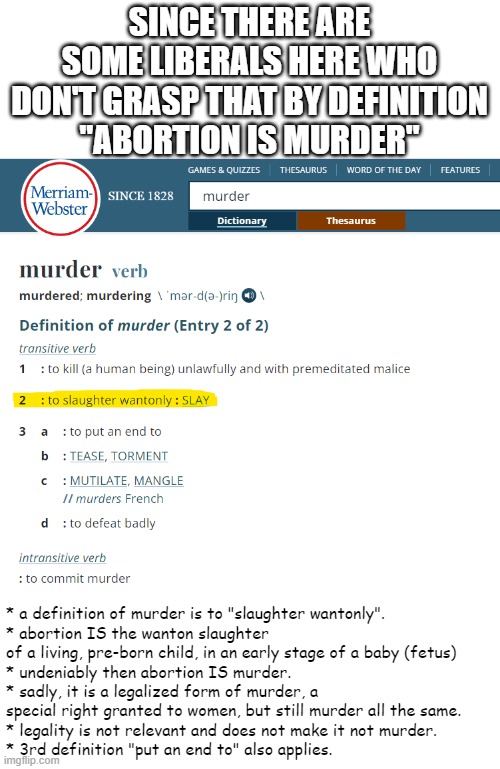 This has been proven to certain folks here many times over the years, yet they still ask for the same proof everytime. | SINCE THERE ARE SOME LIBERALS HERE WHO DON'T GRASP THAT BY DEFINITION
"ABORTION IS MURDER"; * a definition of murder is to "slaughter wantonly".
* abortion IS the wanton slaughter of a living, pre-born child, in an early stage of a baby (fetus)
* undeniably then abortion IS murder. 
* sadly, it is a legalized form of murder, a special right granted to women, but still murder all the same. 
* legality is not relevant and does not make it not murder.
* 3rd definition "put an end to" also applies. | image tagged in abortion is murder,abortion,dictionary,definition | made w/ Imgflip meme maker