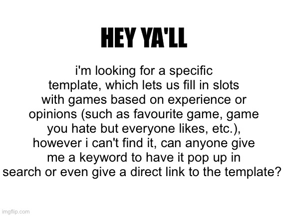 help me please aaaaaaaa | HEY YA'LL; i'm looking for a specific template, which lets us fill in slots with games based on experience or opinions (such as favourite game, game you hate but everyone likes, etc.), however i can't find it, can anyone give me a keyword to have it pop up in search or even give a direct link to the template? | image tagged in blank white template,question,looking for a template,cant find anything | made w/ Imgflip meme maker
