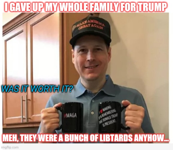 How deeply is America divided you ask? |  I GAVE UP MY WHOLE FAMILY FOR TRUMP; WAS IT WORTH IT? MEH, THEY WERE A BUNCH OF LIBTARDS ANYHOW... | image tagged in liberal vs conservative,libtards,suck,cnn sucks | made w/ Imgflip meme maker