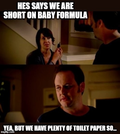 Jake from state farm | HES SAYS WE ARE SHORT ON BABY FORMULA YEA, BUT WE HAVE PLENTY OF TOILET PAPER SO... | image tagged in jake from state farm | made w/ Imgflip meme maker