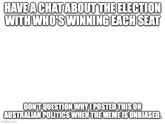 Comment about the election | HAVE A CHAT ABOUT THE ELECTION WITH WHO'S WINNING EACH SEAT; DON'T QUESTION WHY I POSTED THIS ON AUSTRALIAN POLITICS WHEN THE MEME IS UNBIASED. | image tagged in blank white template,not funny,unbiased,please win liberal,meanwhile in australia,australia | made w/ Imgflip meme maker