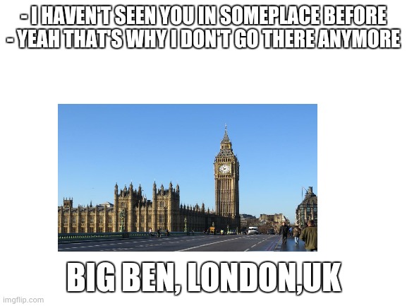 Blank White Template | - I HAVEN'T SEEN YOU IN SOMEPLACE BEFORE - YEAH THAT'S WHY I DON'T GO THERE ANYMORE; BIG BEN, LONDON,UK | image tagged in blank white template | made w/ Imgflip meme maker