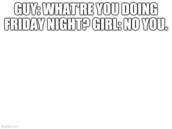 no u. | GUY: WHAT'RE YOU DOING FRIDAY NIGHT? GIRL: NO YOU. | image tagged in blank white template | made w/ Imgflip meme maker