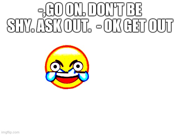 Blank White Template | -,GO ON. DON'T BE SHY. ASK OUT.  - OK GET OUT | image tagged in funny,did laugh | made w/ Imgflip meme maker