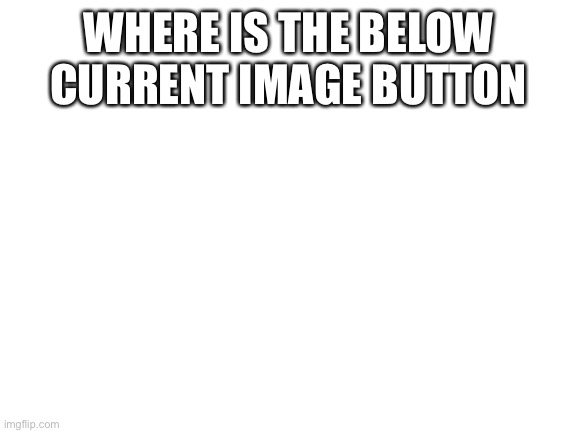 Help | WHERE IS THE BELOW CURRENT IMAGE BUTTON | image tagged in blank white template | made w/ Imgflip meme maker