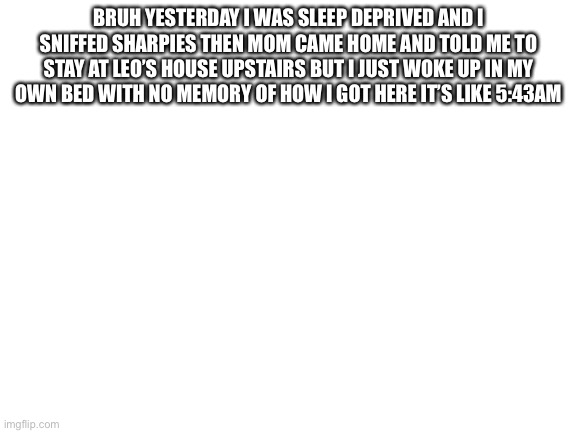 Blank White Template | BRUH YESTERDAY I WAS SLEEP DEPRIVED AND I SNIFFED SHARPIES THEN MOM CAME HOME AND TOLD ME TO STAY AT LEO’S HOUSE UPSTAIRS BUT I JUST WOKE UP IN MY OWN BED WITH NO MEMORY OF HOW I GOT HERE IT’S LIKE 5:43AM | image tagged in blank white template | made w/ Imgflip meme maker