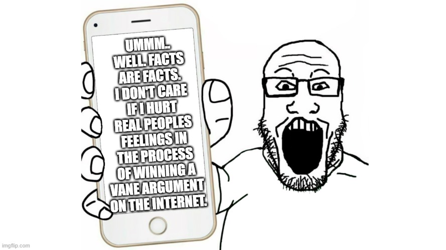 Sojack cries about facts |  UMMM.. WELL. FACTS ARE FACTS. I DON'T CARE IF I HURT REAL PEOPLES FEELINGS IN THE PROCESS OF WINNING A VANE ARGUMENT ON THE INTERNET. | image tagged in soyjak shows his phone | made w/ Imgflip meme maker