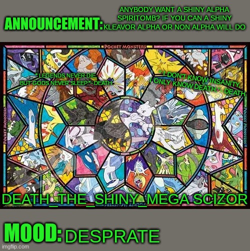 I NEED A SHINY KLEAVOR | ANYBODY WANT A SHINY ALPHA SPIRITOMB? IF YOU CAN A SHINY KLEAVOR ALPHA OR NON ALPHA WILL DO; DESPRATE | image tagged in death_the_shiny_mega_scizor_reborn legendary announcement | made w/ Imgflip meme maker