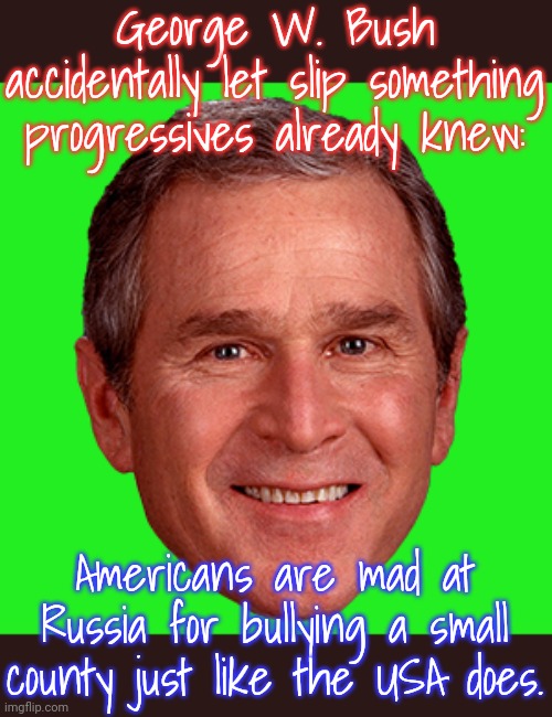 They're the same picture. | George W. Bush accidentally let slip something progressives already knew:; Americans are mad at Russia for bullying a small county just like the USA does. | image tagged in george bush,ukraine,iraq war,serbia,nato | made w/ Imgflip meme maker