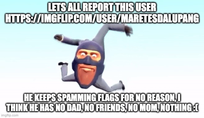 https://imgflip.com/user/maretesdalupang | LETS ALL REPORT THIS USER HTTPS://IMGFLIP.COM/USER/MARETESDALUPANG; HE KEEPS SPAMMING FLAGS FOR NO REASON, I THINK HE HAS NO DAD, NO FRIENDS, NO MOM, NOTHING :( | image tagged in the s p y | made w/ Imgflip meme maker
