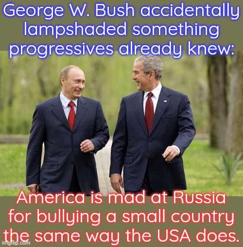 Ukraine, Iraq, Afghanistan, Serbia... | George W. Bush accidentally lampshaded something progressives already knew:; America is mad at Russia for bullying a small country
the same way the USA does. | image tagged in george bush gets tough with putin,they're the same picture,invasion,nato | made w/ Imgflip meme maker