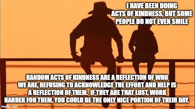 Cowboy wisdom, kindness is hard but worth the effort | I HAVE BEEN DOING ACTS OF KINDNESS, BUT SOME PEOPLE DO NOT EVEN SMILE; RANDOM ACTS OF KINDNESS ARE A REFLECTION OF WHO WE ARE, REFUSING TO ACKNOWLEDGE THE EFFORT AND HELP IS A REFLECTION OF THEM.  IF THEY ARE THAT LOST, WORK HARDER FOR THEM, YOU COULD BE THE ONLY NICE PORTION OF THEIR DAY. | image tagged in cowboy father and son,kindness is worth the effort,be there,do more for others,cowboy wisdom,random acts of kindness | made w/ Imgflip meme maker