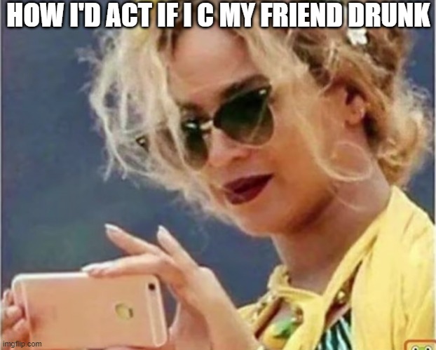 HOW I'D ACT IF I C MY FRIEND DRUNK | image tagged in memes | made w/ Imgflip meme maker