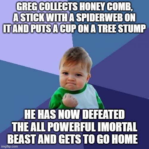 wow | GREG COLLECTS HONEY COMB, A STICK WITH A SPIDERWEB ON IT AND PUTS A CUP ON A TREE STUMP; HE HAS NOW DEFEATED THE ALL POWERFUL IMORTAL BEAST AND GETS TO GO HOME | image tagged in memes,success kid | made w/ Imgflip meme maker