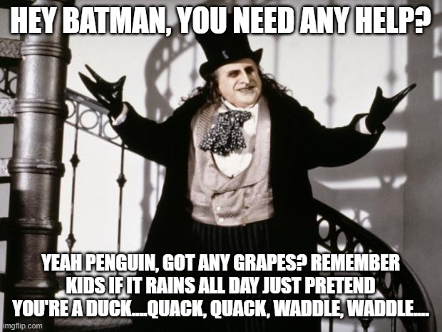 And a duck walks up to the lemonade stand and he says to the man running the stand? Hey. Got any grapes? | HEY BATMAN, YOU NEED ANY HELP? YEAH PENGUIN, GOT ANY GRAPES? REMEMBER KIDS IF IT RAINS ALL DAY JUST PRETEND YOU'RE A DUCK....QUACK, QUACK, WADDLE, WADDLE.... | image tagged in penguin-batman,this is how you make it work in gotham,love ya too batman,thanks penguin,got any grapes | made w/ Imgflip meme maker