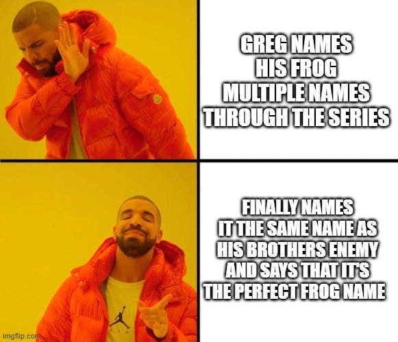 drake meme | GREG NAMES HIS FROG MULTIPLE NAMES THROUGH THE SERIES; FINALLY NAMES IT THE SAME NAME AS HIS BROTHERS ENEMY AND SAYS THAT IT'S THE PERFECT FROG NAME | image tagged in drake meme | made w/ Imgflip meme maker