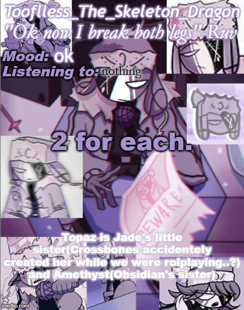 So it's Pearl and Diamond, Obsidian and Amethyst, Jade and Topaz | ok; nothing; 2 for each. Topaz is Jade's little sister(Crossbones accidentely created her while we were rolplaying..?) and Amethyst(Obsidian's sister) | image tagged in skid's/toof's newer ruv temp bc why not | made w/ Imgflip meme maker