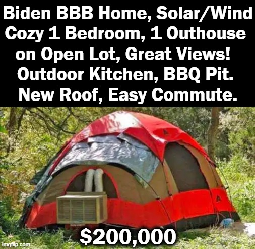 Just Listed! | Biden BBB Home, Solar/Wind
Cozy 1 Bedroom, 1 Outhouse 
on Open Lot, Great Views!  
Outdoor Kitchen, BBQ Pit. 
New Roof, Easy Commute. $200,000 | image tagged in politics,joe biden,build back better,imgflip humor,inflation,real estate | made w/ Imgflip meme maker
