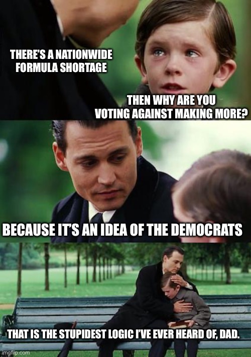 If there’s a democrat in the bill, it’s getting obstructed no matter who dies. | THERE’S A NATIONWIDE FORMULA SHORTAGE; THEN WHY ARE YOU VOTING AGAINST MAKING MORE? BECAUSE IT’S AN IDEA OF THE DEMOCRATS; THAT IS THE STUPIDEST LOGIC I’VE EVER HEARD OF, DAD. | image tagged in memes,finding neverland | made w/ Imgflip meme maker