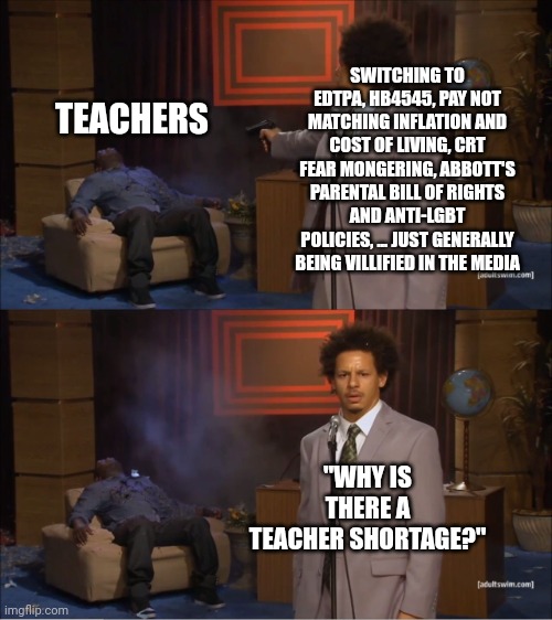 Texas education | SWITCHING TO EDTPA, HB4545, PAY NOT MATCHING INFLATION AND COST OF LIVING, CRT FEAR MONGERING, ABBOTT'S PARENTAL BILL OF RIGHTS AND ANTI-LGBT POLICIES, ... JUST GENERALLY BEING VILLIFIED IN THE MEDIA; TEACHERS; "WHY IS THERE A TEACHER SHORTAGE?" | image tagged in memes,who killed hannibal | made w/ Imgflip meme maker