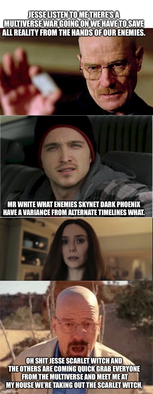 Breaking bad Multiverse of madness | JESSE LISTEN TO ME THERE’S A MULTIVERSE WAR GOING ON WE HAVE TO SAVE ALL REALITY FROM THE HANDS OF OUR ENEMIES. MR WHITE WHAT ENEMIES SKYNET DARK PHOENIX HAVE A VARIANCE FROM ALTERNATE TIMELINES WHAT. OH SHIT JESSE SCARLET WITCH AND THE OTHERS ARE COMING QUICK GRAB EVERYONE  FROM THE MULTIVERSE AND MEET ME AT MY HOUSE WE’RE TAKING OUT THE SCARLET WITCH, | image tagged in blank white template,jesse pinkman jesse,sexually looking at your dick,walter white | made w/ Imgflip meme maker