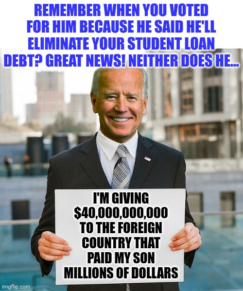 Its ok you're paying 50%-150% more for everything since Biden took office, as long as his son is rich right? | REMEMBER WHEN YOU VOTED FOR HIM BECAUSE HE SAID HE'LL ELIMINATE YOUR STUDENT LOAN DEBT? GREAT NEWS! NEITHER DOES HE... I'M GIVING $40,000,000,000 TO THE FOREIGN COUNTRY THAT PAID MY SON MILLIONS OF DOLLARS | image tagged in joe biden blank sign,student loans,biased media,lies,hunter,liberal logic | made w/ Imgflip meme maker