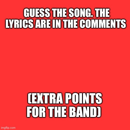 Blank Transparent Square Meme | GUESS THE SONG. THE LYRICS ARE IN THE COMMENTS; (EXTRA POINTS FOR THE BAND) | image tagged in memes,blank transparent square | made w/ Imgflip meme maker