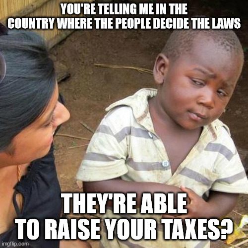 Wait what the.... | YOU'RE TELLING ME IN THE COUNTRY WHERE THE PEOPLE DECIDE THE LAWS; THEY'RE ABLE TO RAISE YOUR TAXES? | image tagged in memes,third world skeptical kid,taxes,america,theft,taxation is theft | made w/ Imgflip meme maker