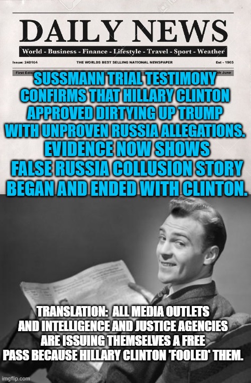 Gotta love free passes for leftist generated illegalities. | SUSSMANN TRIAL TESTIMONY CONFIRMS THAT HILLARY CLINTON APPROVED DIRTYING UP TRUMP WITH UNPROVEN RUSSIA ALLEGATIONS. EVIDENCE NOW SHOWS FALSE RUSSIA COLLUSION STORY BEGAN AND ENDED WITH CLINTON. TRANSLATION:  ALL MEDIA OUTLETS AND INTELLIGENCE AND JUSTICE AGENCIES ARE ISSUING THEMSELVES A FREE PASS BECAUSE HILLARY CLINTON 'FOOLED' THEM. | image tagged in newspaper | made w/ Imgflip meme maker