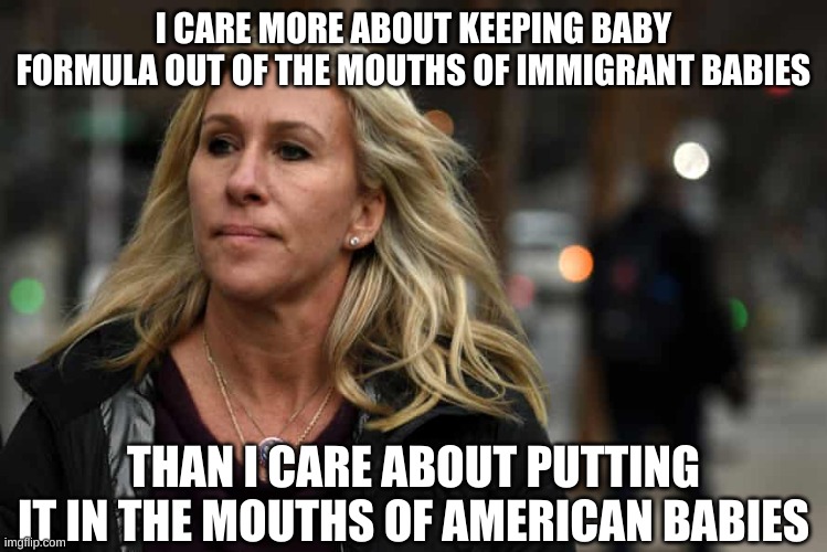 What Marjorie Taylor Greene says about Marjorie Taylor Greene | I CARE MORE ABOUT KEEPING BABY FORMULA OUT OF THE MOUTHS OF IMMIGRANT BABIES THAN I CARE ABOUT PUTTING IT IN THE MOUTHS OF AMERICAN BABIES | image tagged in what marjorie taylor greene says about marjorie taylor greene | made w/ Imgflip meme maker