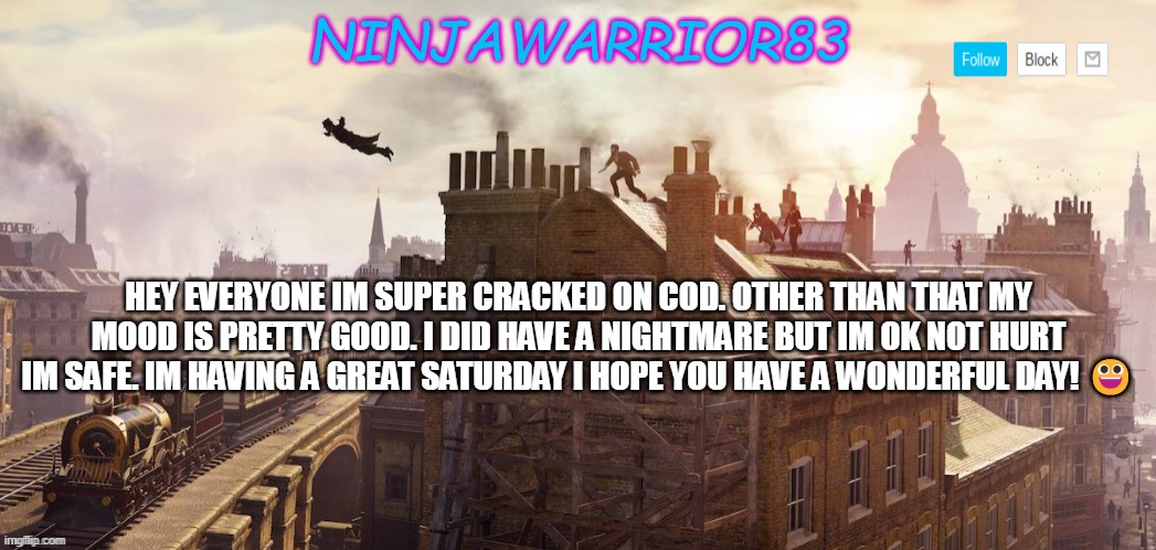 Todays status: | HEY EVERYONE IM SUPER CRACKED ON COD. OTHER THAN THAT MY MOOD IS PRETTY GOOD. I DID HAVE A NIGHTMARE BUT IM OK NOT HURT IM SAFE. IM HAVING A GREAT SATURDAY I HOPE YOU HAVE A WONDERFUL DAY! 😀 | image tagged in ninjawarrior83 announcement | made w/ Imgflip meme maker