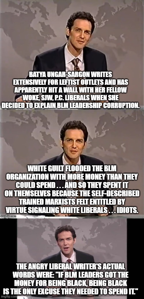 Even some liberal writers seem to have finally gotten enough. | BATYA UNGAR-SARGON WRITES EXTENSIVELY FOR LEFTIST OUTLETS AND HAS APPARENTLY HIT A WALL WITH HER FELLOW WOKE, SJW, P.C. LIBERALS WHEN SHE DECIDED TO EXPLAIN BLM LEADERSHIP CORRUPTION. WHITE GUILT FLOODED THE BLM ORGANIZATION WITH MORE MONEY THAN THEY COULD SPEND . . . AND SO THEY SPENT IT ON THEMSELVES BECAUSE THE SELF-DESCRIBED TRAINED MARXISTS FELT ENTITLED BY VIRTUE SIGNALING WHITE LIBERALS . . . IDIOTS. THE ANGRY LIBERAL WRITER'S ACTUAL WORDS WERE: "IF BLM LEADERS GOT THE MONEY FOR BEING BLACK, BEING BLACK IS THE ONLY EXCUSE THEY NEEDED TO SPEND IT." | image tagged in weekend update with norm | made w/ Imgflip meme maker