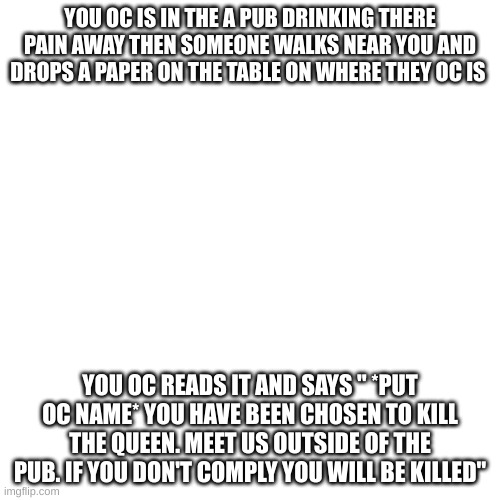 rules in tags | YOU OC IS IN THE A PUB DRINKING THERE PAIN AWAY THEN SOMEONE WALKS NEAR YOU AND DROPS A PAPER ON THE TABLE ON WHERE THEY OC IS; YOU OC READS IT AND SAYS " *PUT OC NAME* YOU HAVE BEEN CHOSEN TO KILL THE QUEEN. MEET US OUTSIDE OF THE PUB. IF YOU DON'T COMPLY YOU WILL BE KILLED" | image tagged in your oc can use a can use a pistol or melee wepons,no op ocs,no jokes,no enegry wepons | made w/ Imgflip meme maker