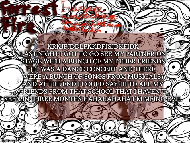 Forrest’s eyes temp | KRKJFJDDLFKKDFJSJDKFIDK LAST NIGHT I GOT TO GO SEE MY PARTNER ON STAGE WITH A BUNCH OF MY PTHER FRIENDS (IT WAS A DANCE CONCERT AND THERE WERE A BUNCH OF SONGS FROM MUSICALS) AND AT THE END I COULD SAY HI TO ALL MY FRIENDS FROM THAT SCHOOL THAT I HAVEN’T SEEN IN THREE MONTHS HAHAHAHAHA I’M MFING EVIL | image tagged in forrest s eyes temp | made w/ Imgflip meme maker