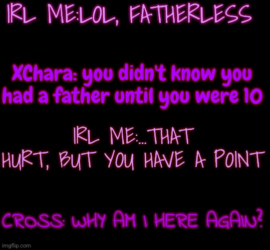 Yep- I never knew my father properly until I wa s10 since he would always be out at work | IRL ME:LOL, FATHERLESS; XChara: you didn't know you had a father until you were 10; IRL ME:...THAT HURT, BUT YOU HAVE A POINT; CROSS: WHY AM I HERE AGAIN? | image tagged in blank black | made w/ Imgflip meme maker