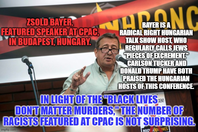 Conservatives are showing their true colors at CPAC. All of them are shades of White. | BAYER IS A RADICAL RIGHT HUNGARIAN TALK SHOW HOST, WHO REGULARLY CALLS JEWS "PIECES OF EXCREMENT."  CARLSON TUCKER AND DONALD TRUMP HAVE BOTH PRAISED THE HUNGARIAN HOSTS OF THIS CONFERENCE. ZSOLD BAYER, FEATURED SPEAKER AT CPAC, IN BUDAPEST, HUNGARY. IN LIGHT OF THE "BLACK LIVES DON'T MATTER MURDERS," THE NUMBER OF RACISTS FEATURED AT CPAC IS NOT SURPRISING. | image tagged in politics | made w/ Imgflip meme maker
