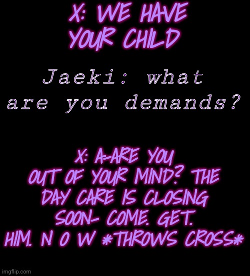 . | X: WE HAVE YOUR CHILD; Jaeki: what are you demands? X: A-ARE YOU OUT OF YOUR MIND? THE DAY CARE IS CLOSING SOON- COME. GET. HIM. N O W *THROWS CROSS* | image tagged in blank black | made w/ Imgflip meme maker