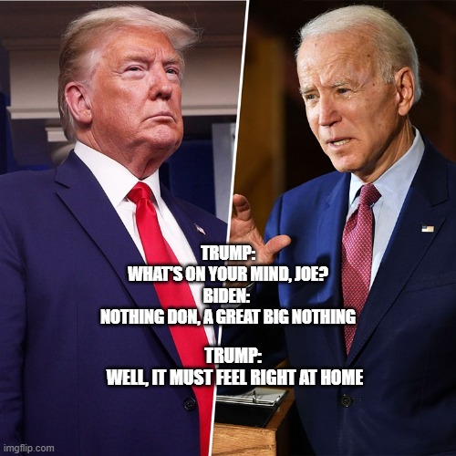 Trump Biden | TRUMP:
WHAT'S ON YOUR MIND, JOE?

BIDEN: 
NOTHING DON, A GREAT BIG NOTHING; TRUMP: 
WELL, IT MUST FEEL RIGHT AT HOME | image tagged in trump biden | made w/ Imgflip meme maker