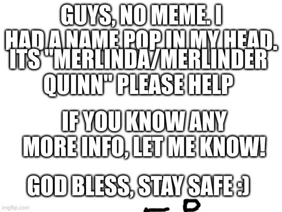 HELP! | GUYS, NO MEME. I HAD A NAME POP IN MY HEAD. ITS "MERLINDA/MERLINDER QUINN" PLEASE HELP; IF YOU KNOW ANY MORE INFO, LET ME KNOW! GOD BLESS, STAY SAFE :) | image tagged in blank white template | made w/ Imgflip meme maker