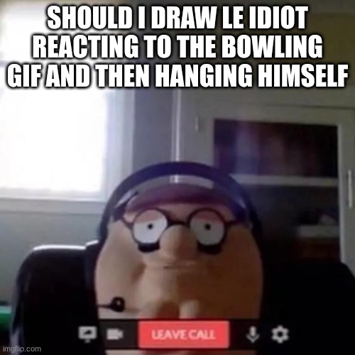 peter griffin zoom call | SHOULD I DRAW LE IDIOT REACTING TO THE BOWLING GIF AND THEN HANGING HIMSELF | image tagged in peter griffin zoom call | made w/ Imgflip meme maker