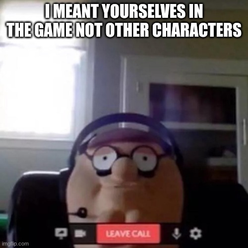 peter griffin zoom call | I MEANT YOURSELVES IN THE GAME NOT OTHER CHARACTERS | image tagged in peter griffin zoom call | made w/ Imgflip meme maker