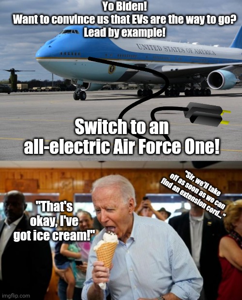 Air Force None |  Yo Biden!
Want to convince us that EVs are the way to go?
Lead by example! Switch to an all-electric Air Force One! "Sir, we'll take off as soon as we can find an extension cord..."; "That's okay, I've got ice cream!" | image tagged in biden ice cream,stupid liberals,libtards,destroy,america,liberal hypocrisy | made w/ Imgflip meme maker