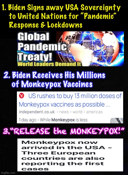 monkeypox ~ The next step, in Power $ Control Medical Tyranny — Your move, Patriots | 1. Biden Signs away USA Sovereignty
    to United Nations for “Pandemic”
    Response & Lockdowns; 2. Biden Receives His Millions
    of Monkeypox Vaccines; 3.“RELEASE the MONKEYPOX!” | image tagged in memes,they want to jab jab jab you,u get sick or die,thet get hella rich,its still all about power money control,kissmyass | made w/ Imgflip meme maker