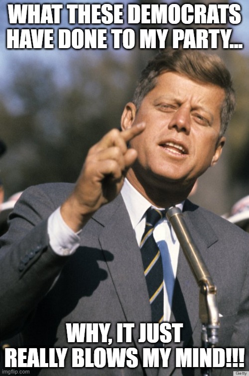 John's Head Hurts! | WHAT THESE DEMOCRATS HAVE DONE TO MY PARTY... WHY, IT JUST REALLY BLOWS MY MIND!!! | image tagged in john f kennedy | made w/ Imgflip meme maker