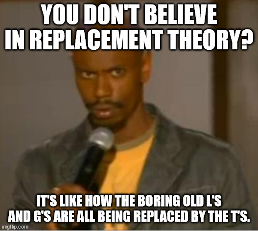 lol it's a joke it's a joke | YOU DON'T BELIEVE IN REPLACEMENT THEORY? IT'S LIKE HOW THE BORING OLD L'S AND G'S ARE ALL BEING REPLACED BY THE T'S. | image tagged in dave chappelle what,lgbtq,theory,transgender | made w/ Imgflip meme maker