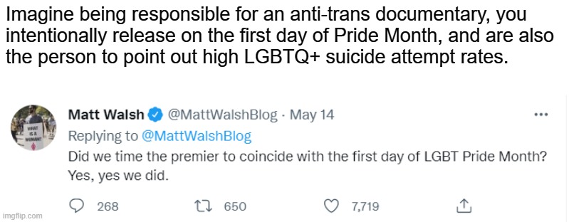 Encourages hate toward the community and points out their mental health issues. Absolute garbage. | Imagine being responsible for an anti-trans documentary, you
intentionally release on the first day of Pride Month, and are also
the person to point out high LGBTQ+ suicide attempt rates. | image tagged in lgbtq,pride month,matt walsh,conservative logic,transphobic,fascism | made w/ Imgflip meme maker