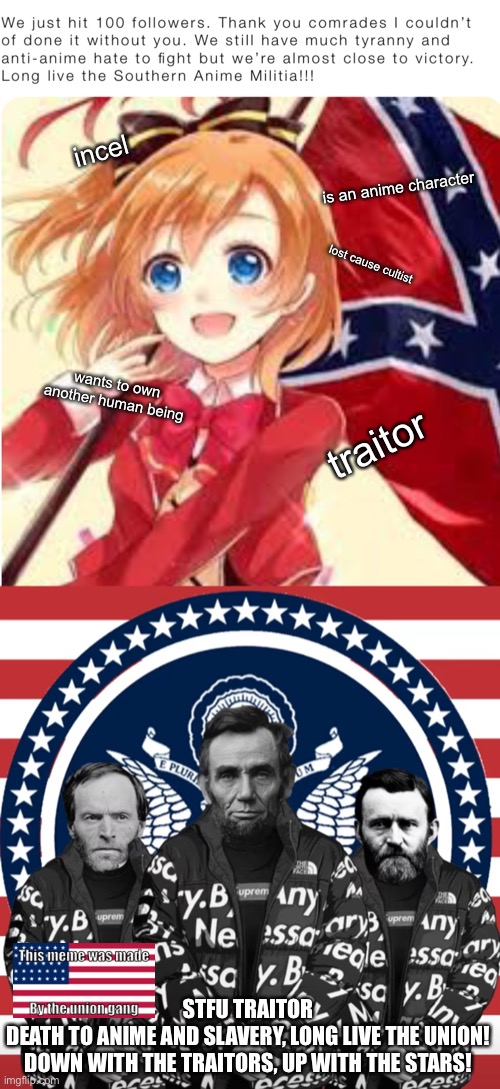 Reject anime and slavery, return to Union and Liberty | incel; is an anime character; lost cause cultist; wants to own another human being; traitor; STFU TRAITOR
DEATH TO ANIME AND SLAVERY, LONG LIVE THE UNION!
DOWN WITH THE TRAITORS, UP WITH THE STARS! | made w/ Imgflip meme maker